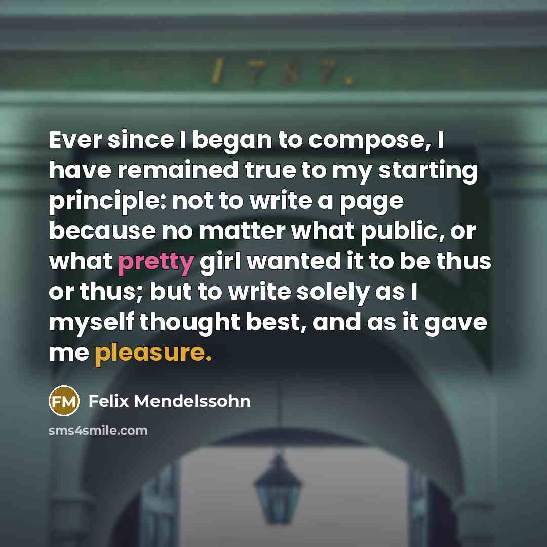 “Ever since I began to compose, I have remained true to my starting principle: not to write a page because no matter what public, or what pretty girl wanted it to be thus or thus; but to write solely as I myself thought best, and as it gave me pleasure.” quote by Felix Mendelssohn