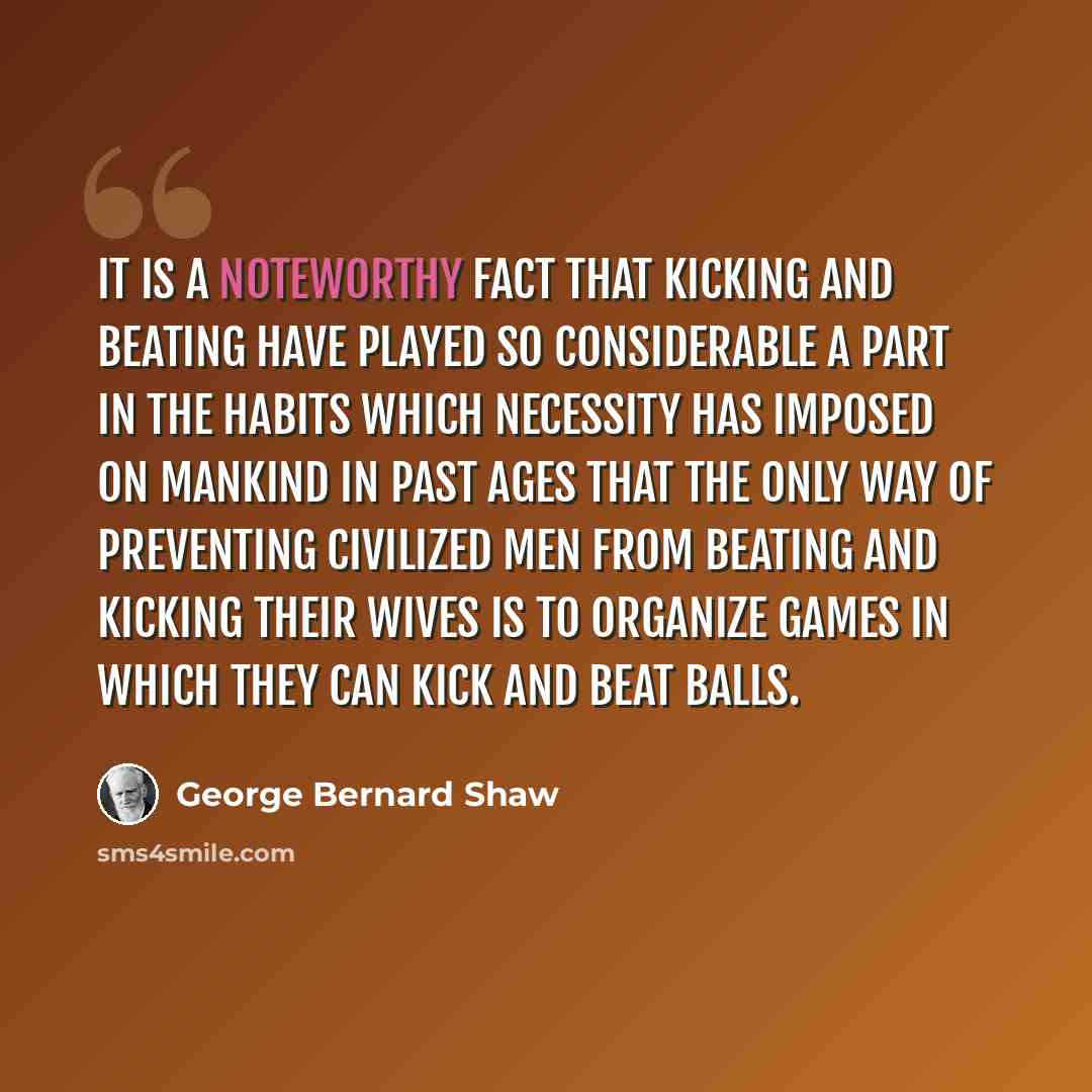 “It is a noteworthy fact that kicking and beating have played so considerable a part in the habits which necessity has imposed on mankind in past ages that the only way of preventing civilized men from beating and kicking their wives is to organize games in which they can kick and beat balls.” quote by George Bernard Shaw