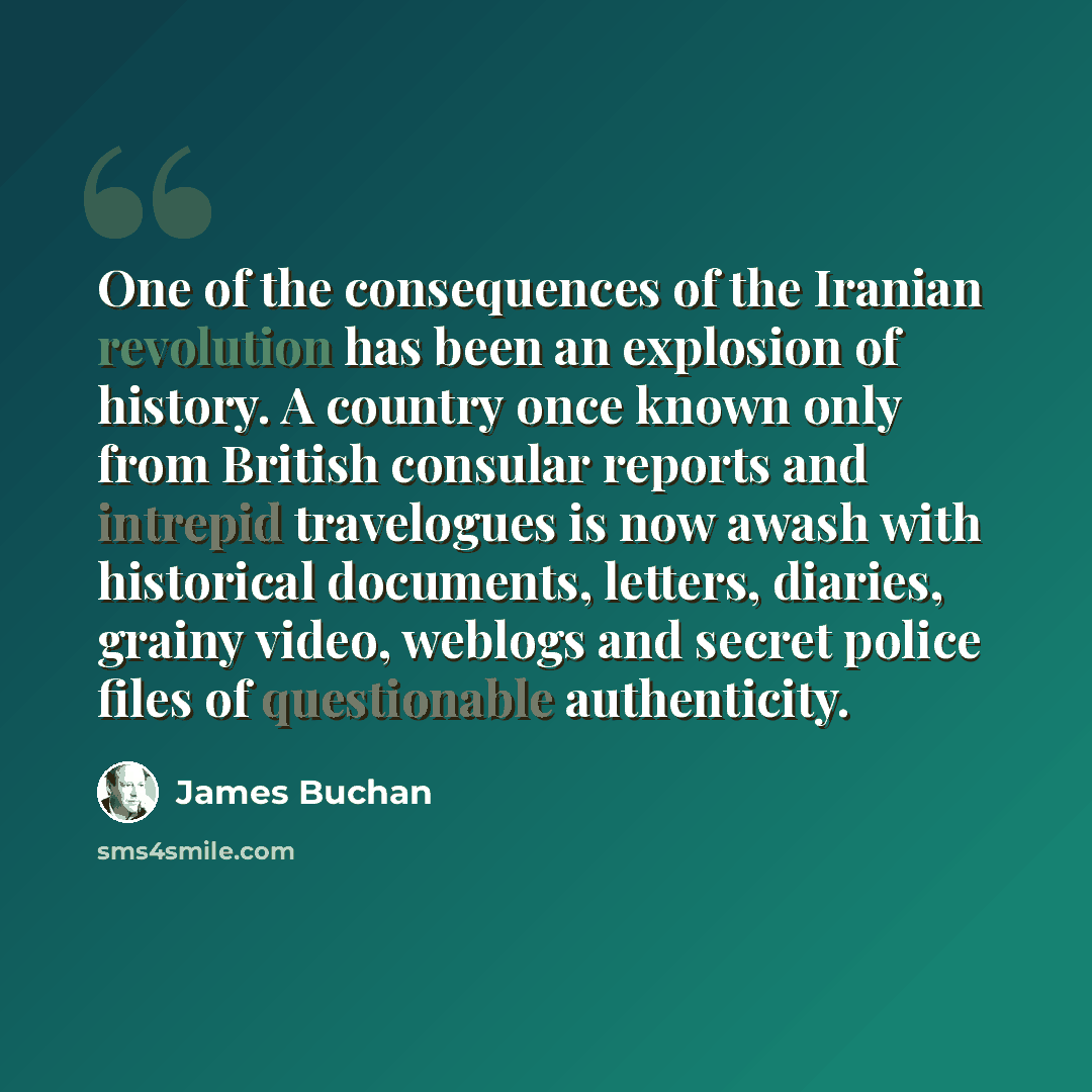 “One of the consequences of the Iranian revolution has been an explosion of history. A country once known only from British consular reports and intrepid travelogues is now awash with historical documents, letters, diaries, grainy video, weblogs and secret police files of questionable authenticity.” quote by James Buchan