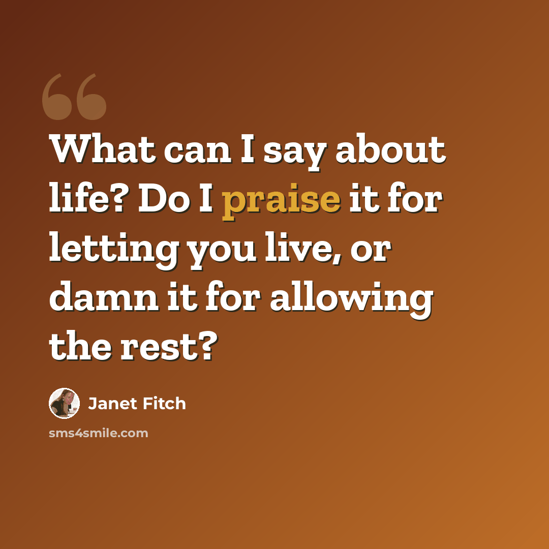 “What can I say about life? Do I praise it for letting you live, or damn it for allowing the rest?” quote by Janet Fitch