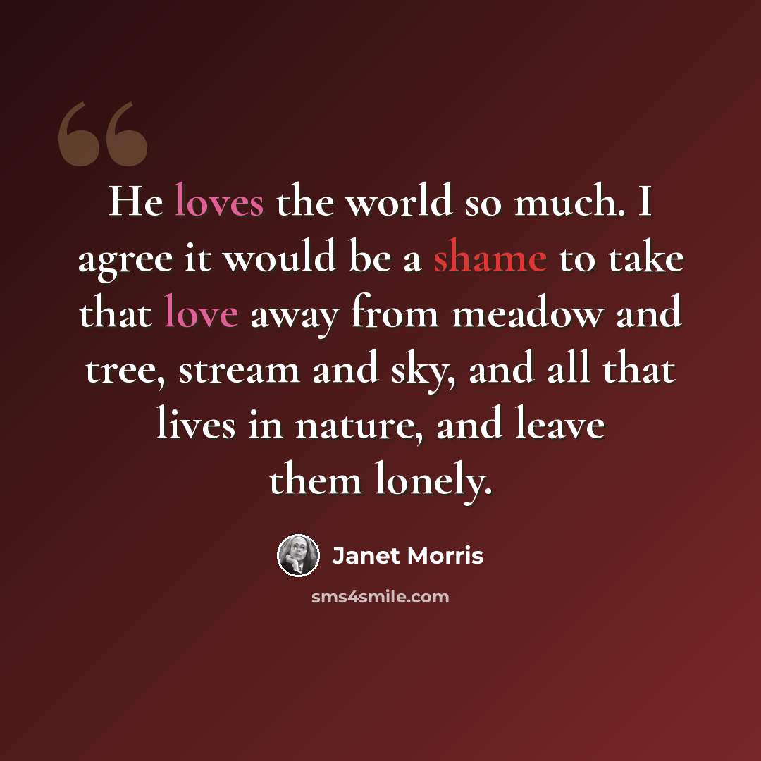 “He loves the world so much. I agree it would be a shame to take that love away from meadow and tree, stream and sky, and all that lives in nature, and leave them lonely.” quote by Janet Morris