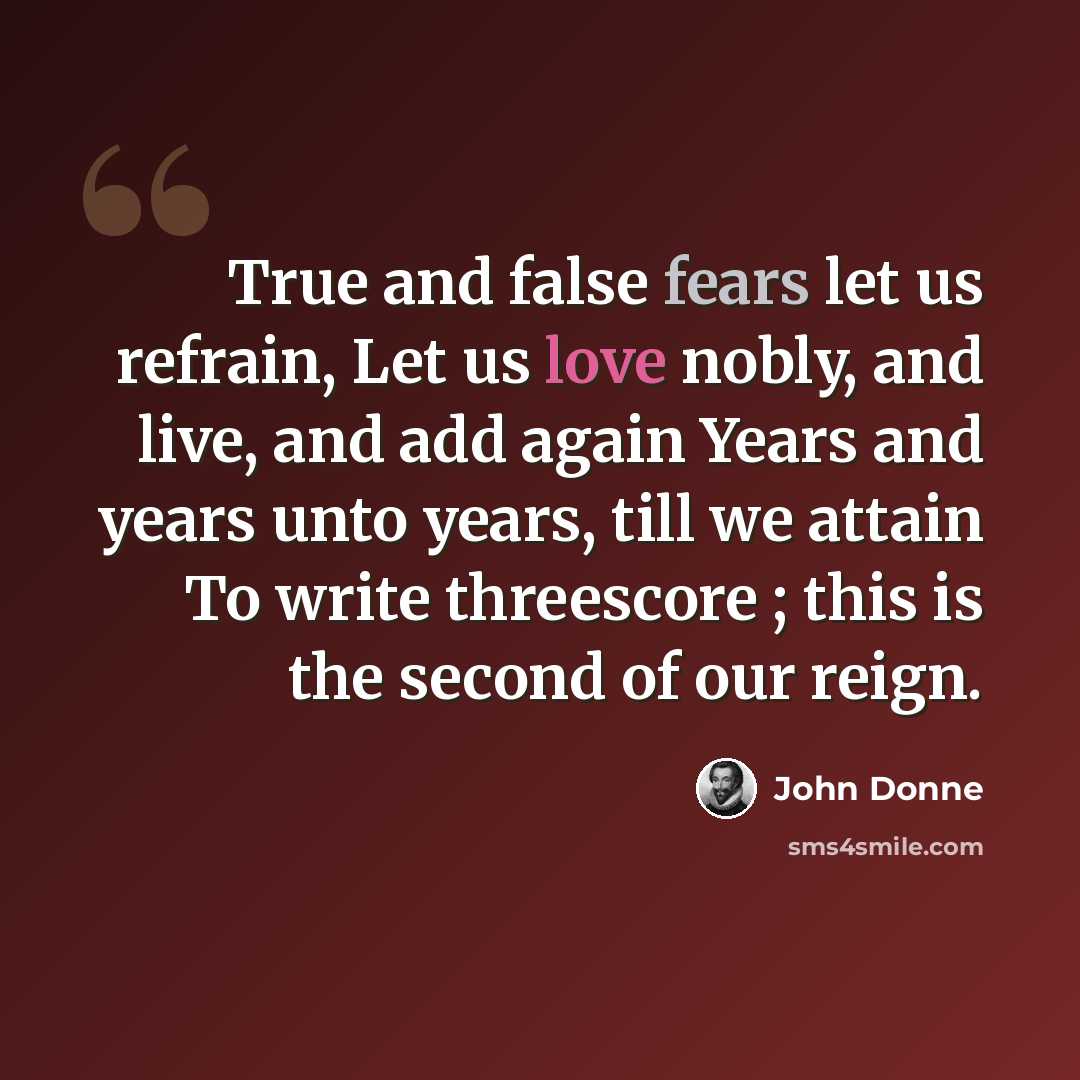 “True and false fears let us refrain, Let us love nobly, and live, and add again Years and years unto years, till we attain To write threescore ; this is the second of our reign.” quote by John Donne