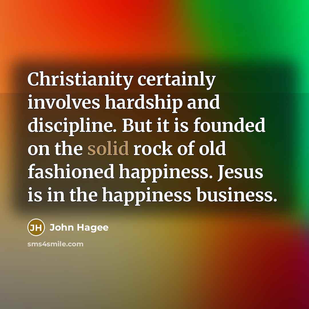 “Christianity certainly involves hardship and discipline. But it is founded on the solid rock of old fashioned happiness. Jesus is in the happiness business.” quote by John Hagee