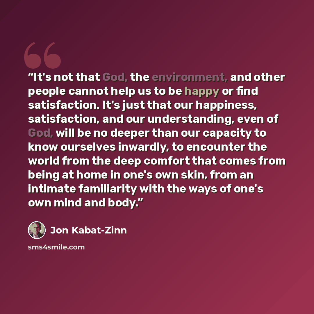 “It's not that God, the environment, and other people cannot help us to be happy or find satisfaction. It's just that our happiness, satisfaction, and our understanding, even of God, will be no deeper than our capacity to know ourselves inwardly, to encounter the world from the deep comfort that…” quote by Jon Kabat-Zinn