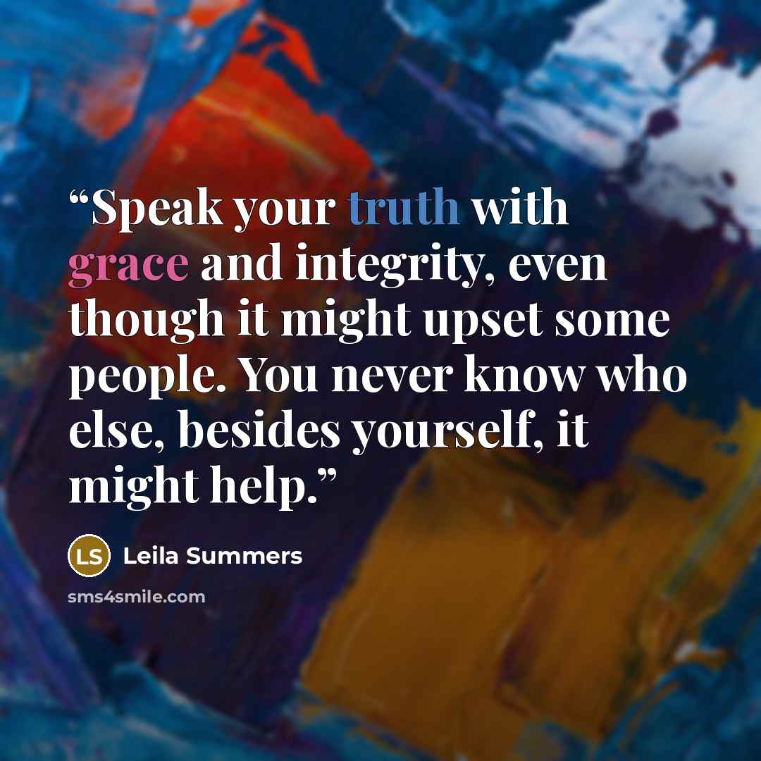 “Speak your truth with grace and integrity, even though it might upset some people. You never know who else, besides yourself, it might help.” quote by Leila Summers