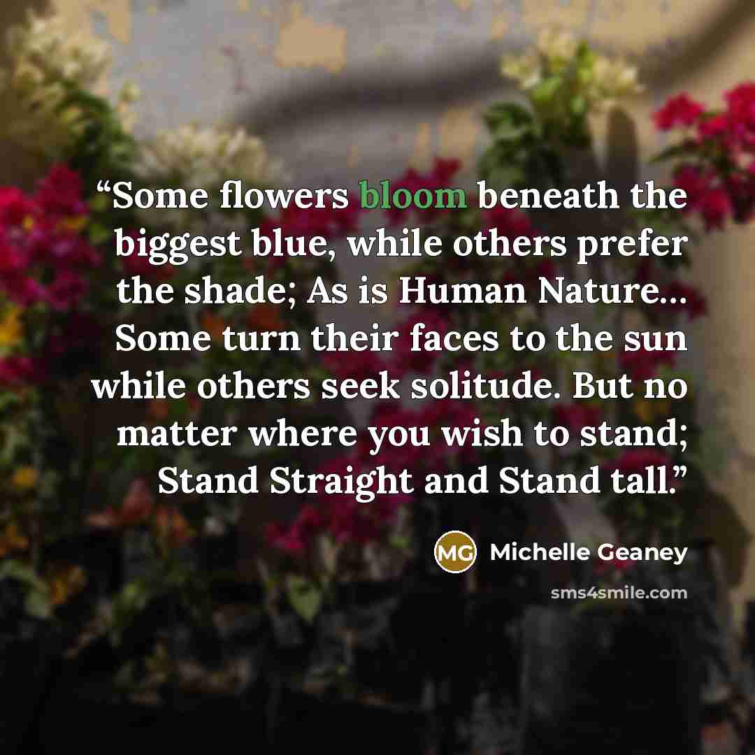 “Some flowers bloom beneath the biggest blue, while others prefer the shade; As is Human Nature… Some turn their faces to the sun while others seek solitude. But no matter where you wish to stand; Stand Straight and Stand tall.” quote by Michelle Geaney