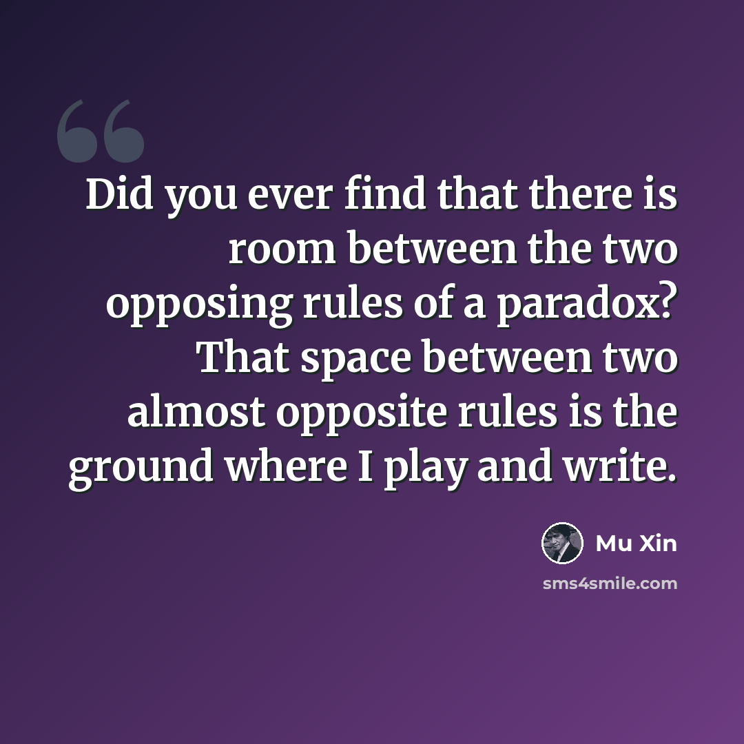 “Did you ever find that there is room between the two opposing rules of a paradox? That space between two almost opposite rules is the ground where I play and write.” quote by Mu Xin