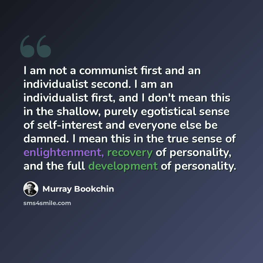 “I am not a communist first and an individualist second. I am an individualist first, and I don't mean this in the shallow, purely egotistical sense of self-interest and everyone else be damned. I mean this in the true sense of enlightenment, recovery of personality, and the full development of…” quote by Murray Bookchin