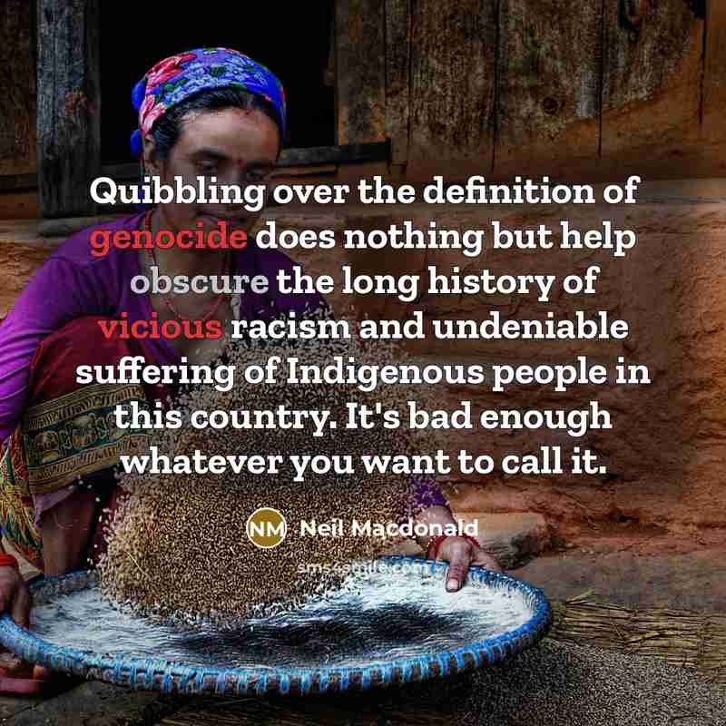 “Quibbling over the definition of genocide does nothing but help obscure the long history of vicious racism and undeniable suffering of Indigenous people in this country. It's bad enough whatever you want to call it.” quote by Neil Macdonald