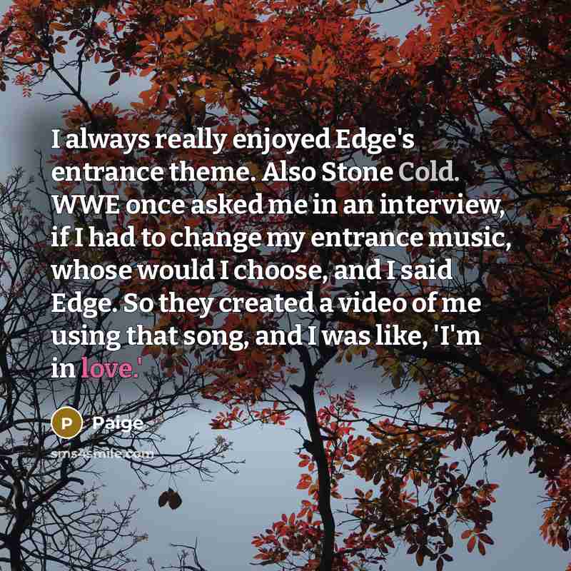 “I always really enjoyed Edge's entrance theme. Also Stone Cold. WWE once asked me in an interview, if I had to change my entrance music, whose would I choose, and I said Edge. So they created a video of me using that song, and I was like, 'I'm in love.'” quote by Paige