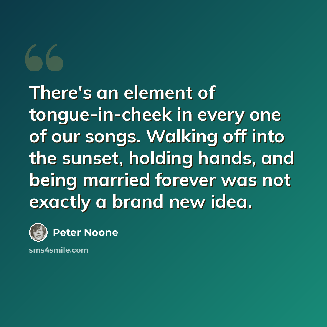“There's an element of tongue-in-cheek in every one of our songs. Walking off into the sunset, holding hands, and being married forever was not exactly a brand new idea.” quote by Peter Noone
