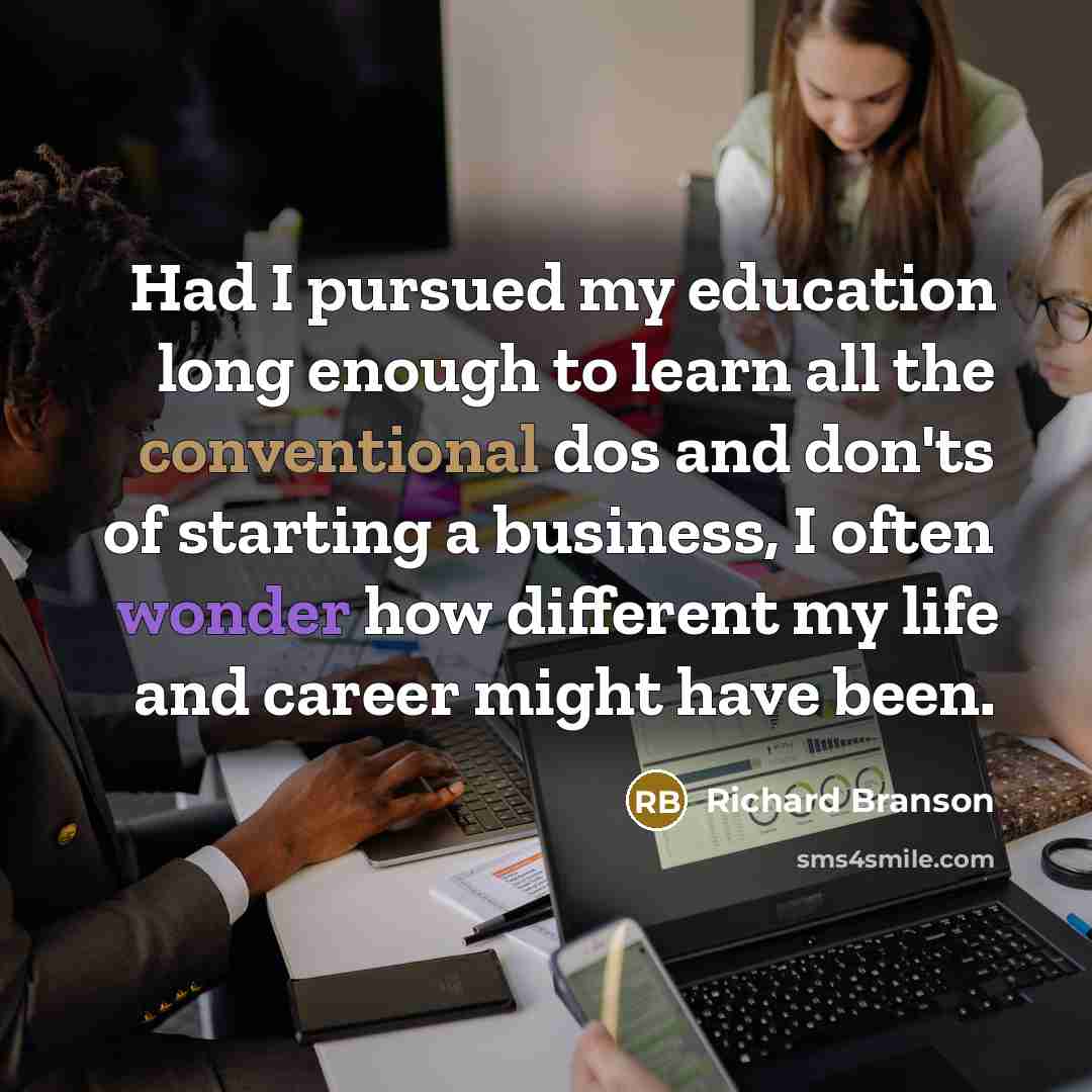 “Had I pursued my education long enough to learn all the conventional dos and don'ts of starting a business, I often wonder how different my life and career might have been.” quote by Richard Branson