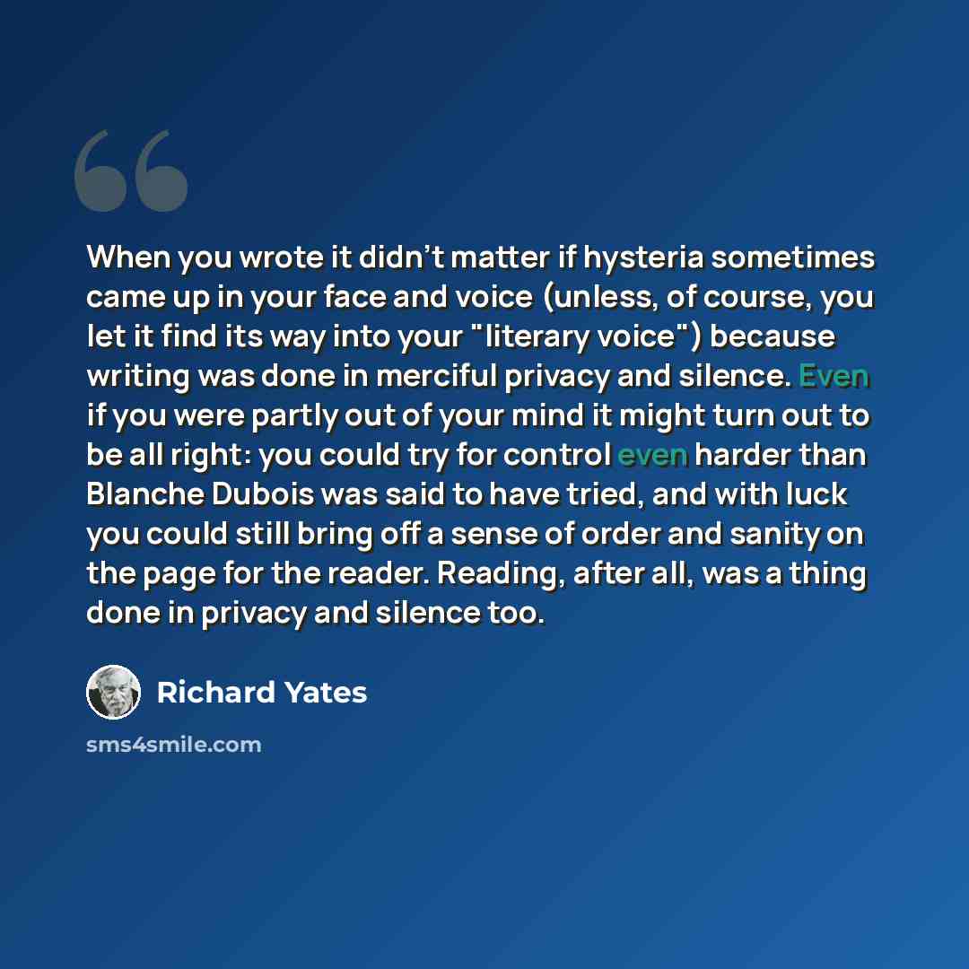“When you wrote it didn't matter if hysteria sometimes came up in your face and voice (unless, of course, you let it find its way into your "literary voice") because writing was done in merciful privacy and silence. Even if you were partly out of your mind it might turn out to be all right: you…” quote by Richard Yates
