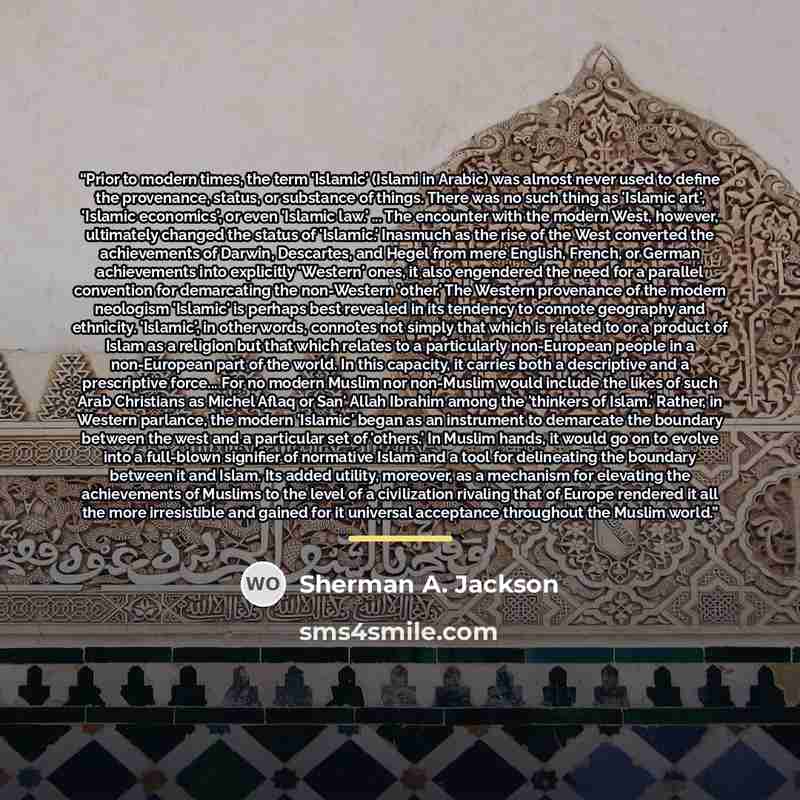 “Prior to modern times, the term 'Islamic' (Islami in Arabic) was almost never used to define the provenance, status, or substance of things. There was no such thing as 'Islamic art', 'Islamic economics', or even 'Islamic law.' ... The encounter with the modern West, however, ultimately changed the…” quote by Sherman A. Jackson
