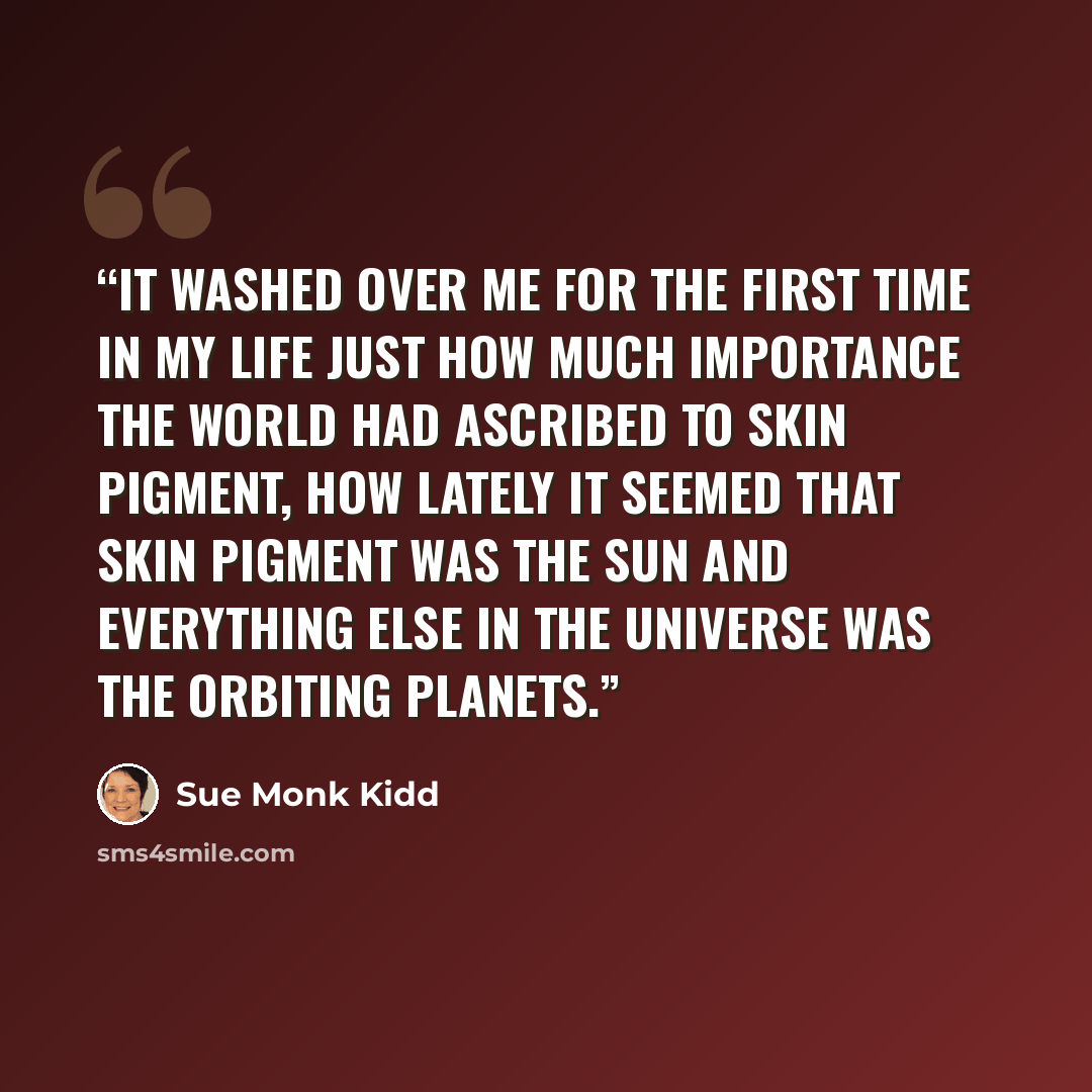 “it washed over me for the first time in my life just how much importance the world had ascribed to skin pigment, how lately it seemed that skin pigment was the sun and everything else in the universe was the orbiting planets.” quote by Sue Monk Kidd
