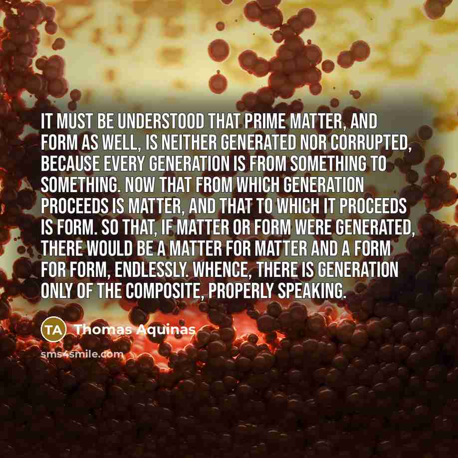 “It must be understood that prime matter, and form as well, is neither generated nor corrupted, because every generation is from something to something. Now that from which generation proceeds is matter, and that to which it proceeds is form. So that, if matter or form were generated, there would…” quote by Thomas Aquinas
