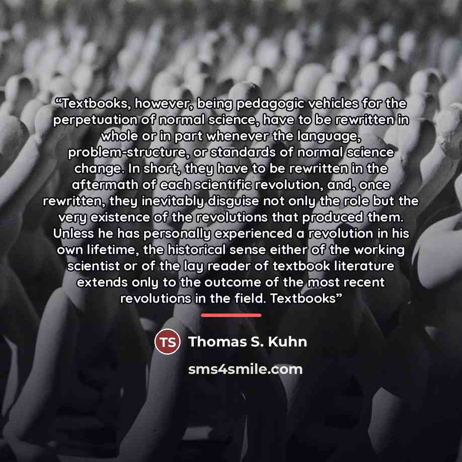“Textbooks, however, being pedagogic vehicles for the perpetuation of normal science, have to be rewritten in whole or in part whenever the language, problem-structure, or standards of normal science change. In short, they have to be rewritten in the aftermath of each scientific revolution, and…” quote by Thomas S. Kuhn