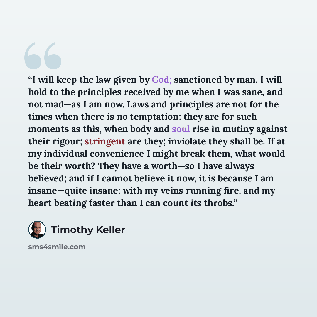 “I will keep the law given by God; sanctioned by man. I will hold to the principles received by me when I was sane, and not mad—as I am now. Laws and principles are not for the times when there is no temptation: they are for such moments as this, when body and soul rise in mutiny against their…” quote by Timothy Keller