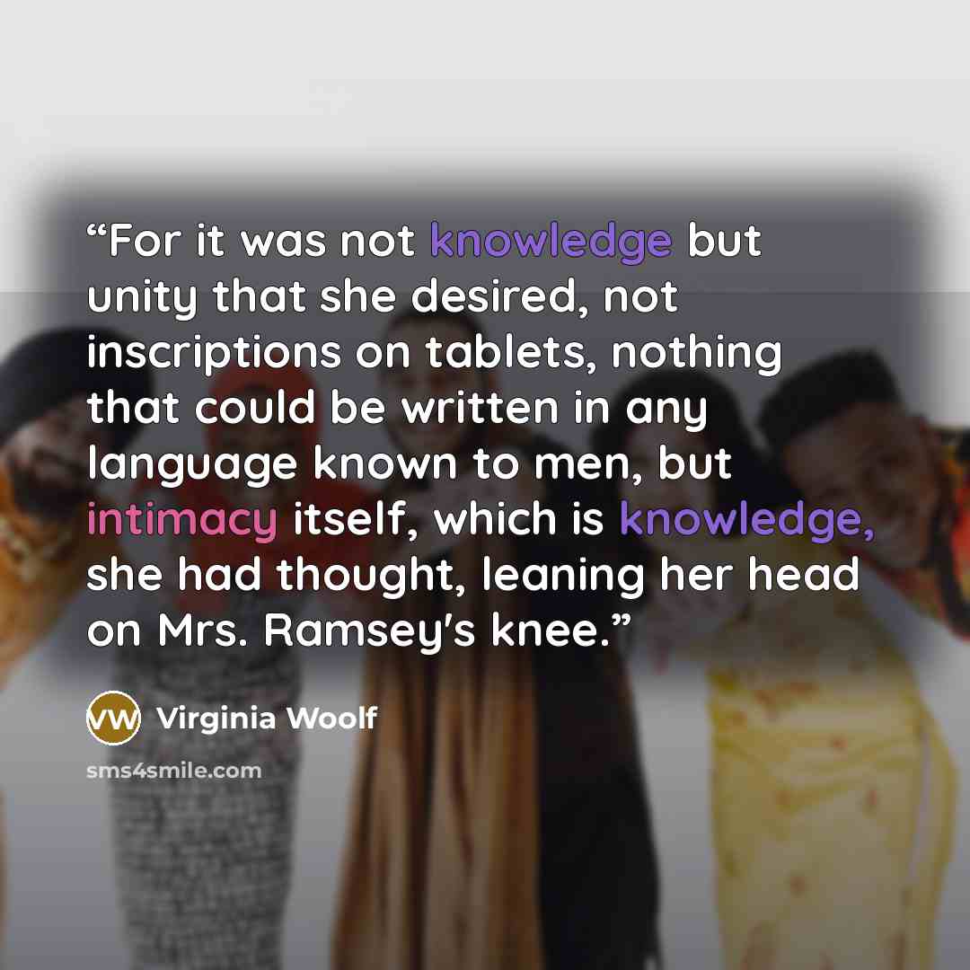 “For it was not knowledge but unity that she desired, not inscriptions on tablets, nothing that could be written in any language known to men, but intimacy itself, which is knowledge, she had thought, leaning her head on Mrs. Ramsey's knee.” quote by Virginia Woolf