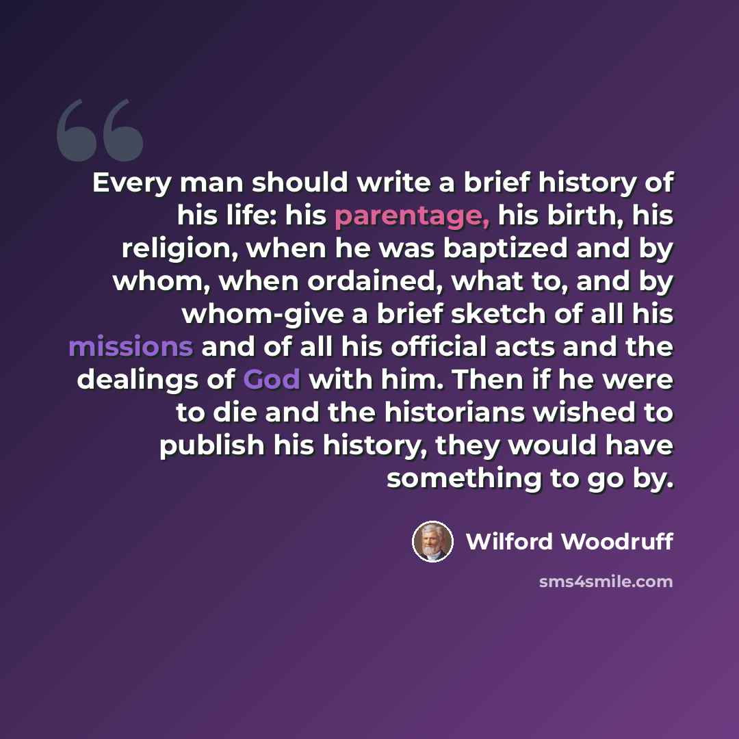 “Every man should write a brief history of his life: his parentage, his birth, his religion, when he was baptized and by whom, when ordained, what to, and by whom-give a brief sketch of all his missions and of all his official acts and the dealings of God with him. Then if he were to die and the…” quote by Wilford Woodruff