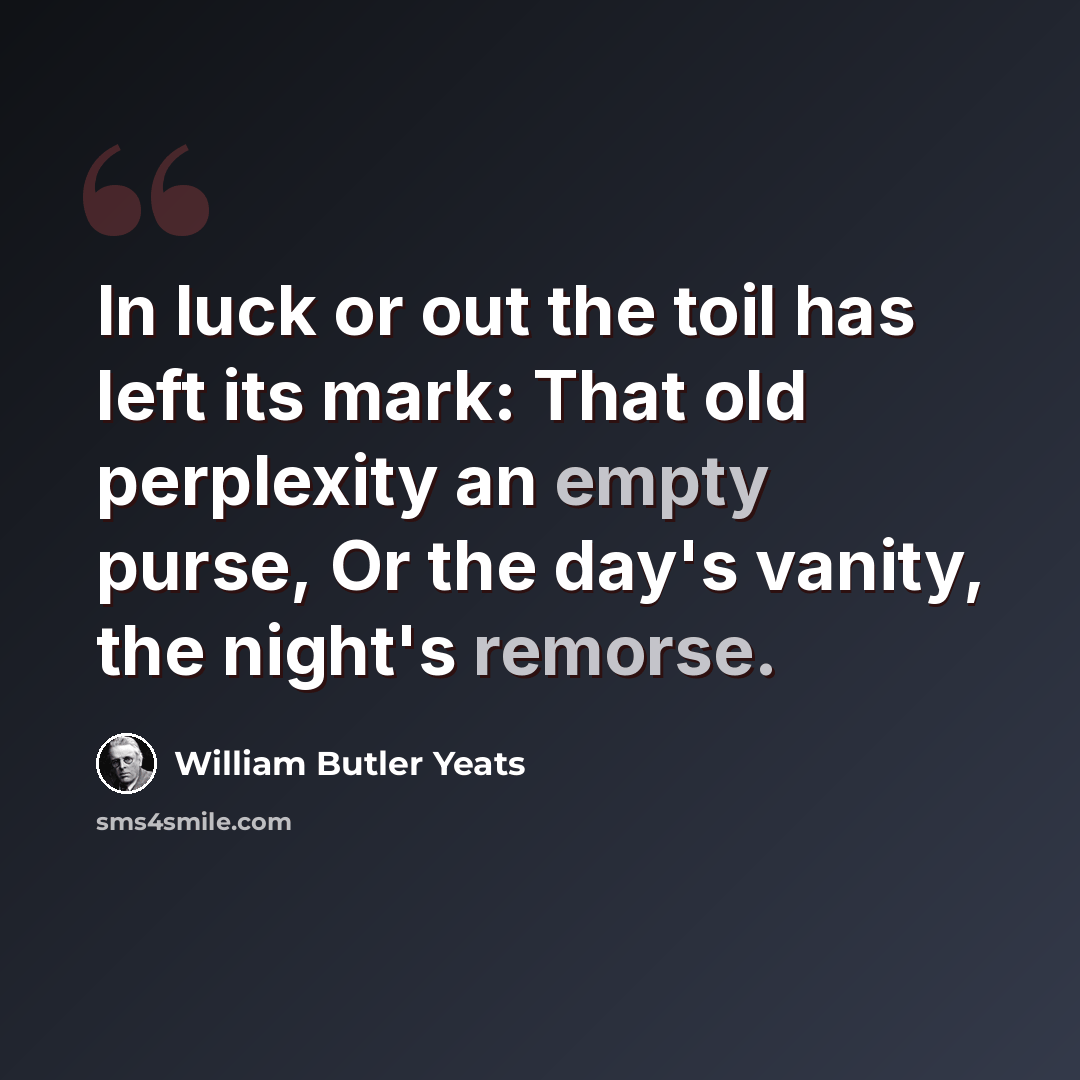 “In luck or out the toil has left its mark: That old perplexity an empty purse, Or the day's vanity, the night's remorse.” quote by William Butler Yeats