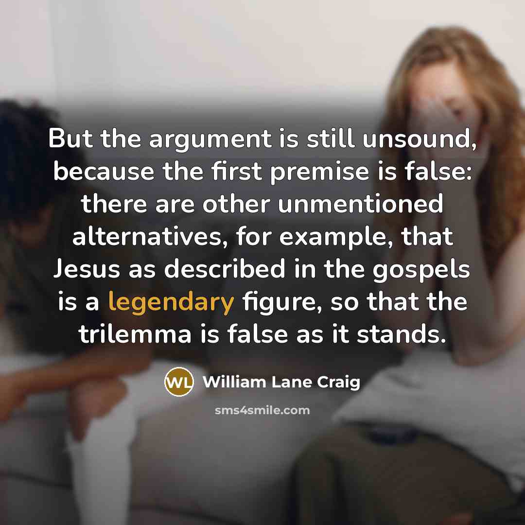“But the argument is still unsound, because the first premise is false: there are other unmentioned alternatives, for example, that Jesus as described in the gospels is a legendary figure, so that the trilemma is false as it stands.” quote by William Lane Craig
