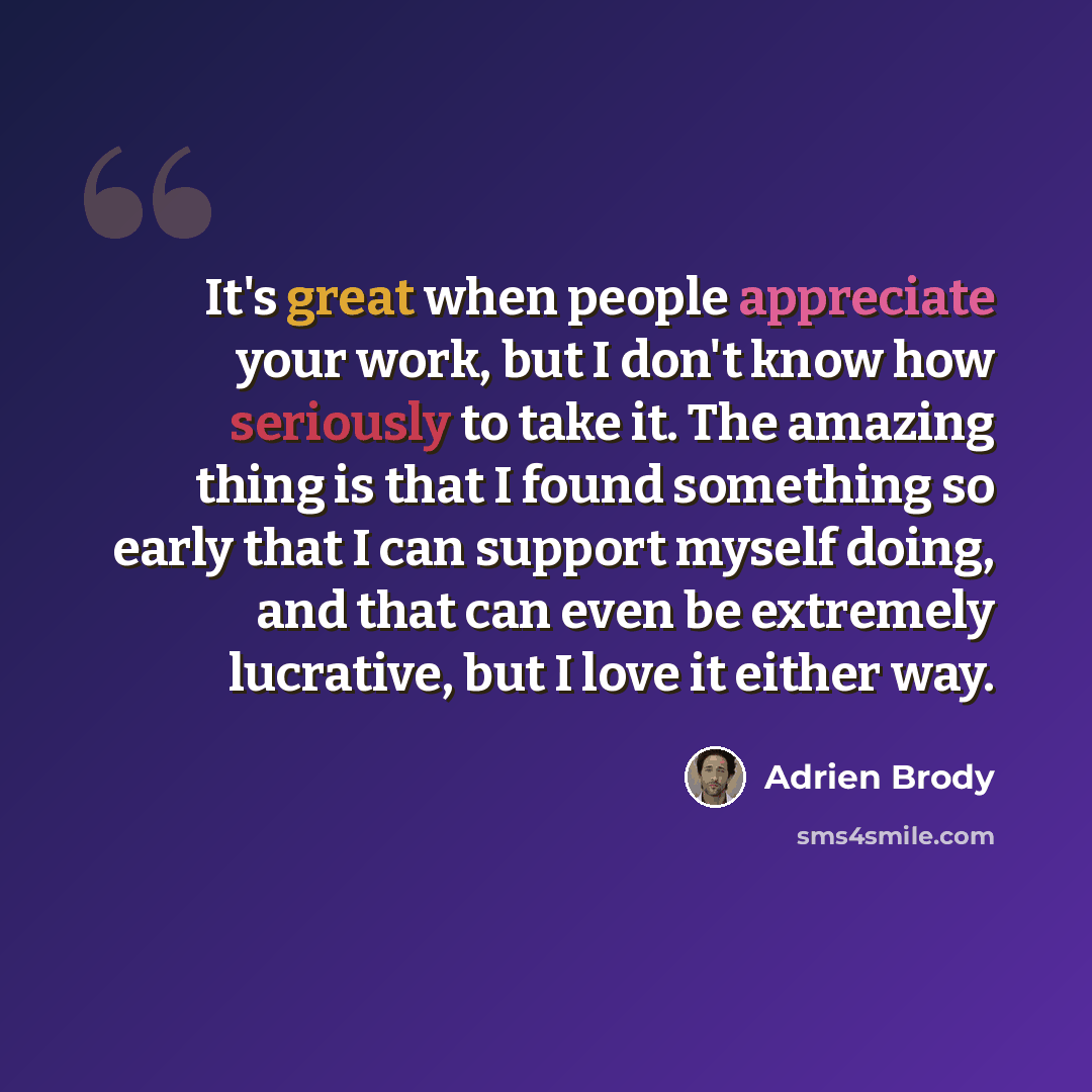“It's great when people appreciate your work, but I don't know how seriously to take it. The amazing thing is that I found something so early that I can support myself doing, and that can even be extremely lucrative, but I love it either way.” quote by Adrien Brody