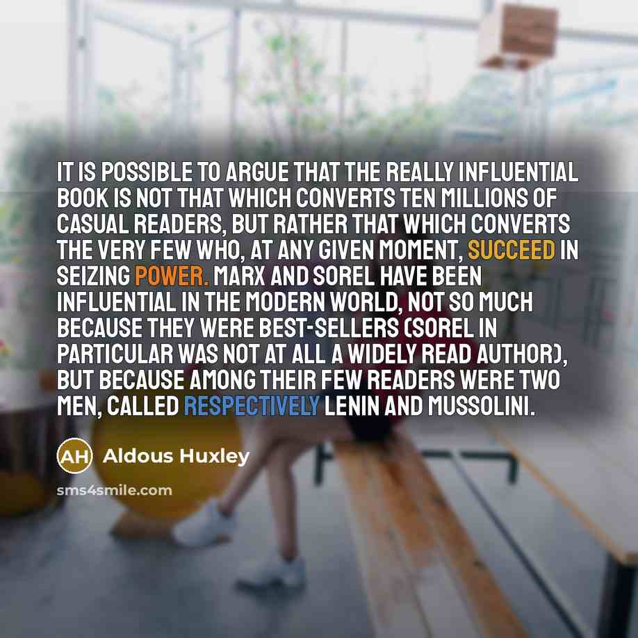 “It is possible to argue that the really influential book is not that which converts ten millions of casual readers, but rather that which converts the very few who, at any given moment, succeed in seizing power. Marx and Sorel have been influential in the modern world, not so much because they…” quote by Aldous Huxley
