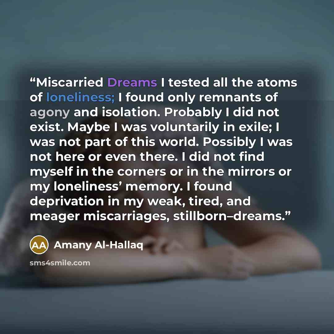“Miscarried Dreams I tested all the atoms of loneliness; I found only remnants of agony and isolation. Probably I did not exist. Maybe I was voluntarily in exile; I was not part of this world. Possibly I was not here or even there. I did not find myself in the corners or in the mirrors or my…” quote by Amany Al-Hallaq