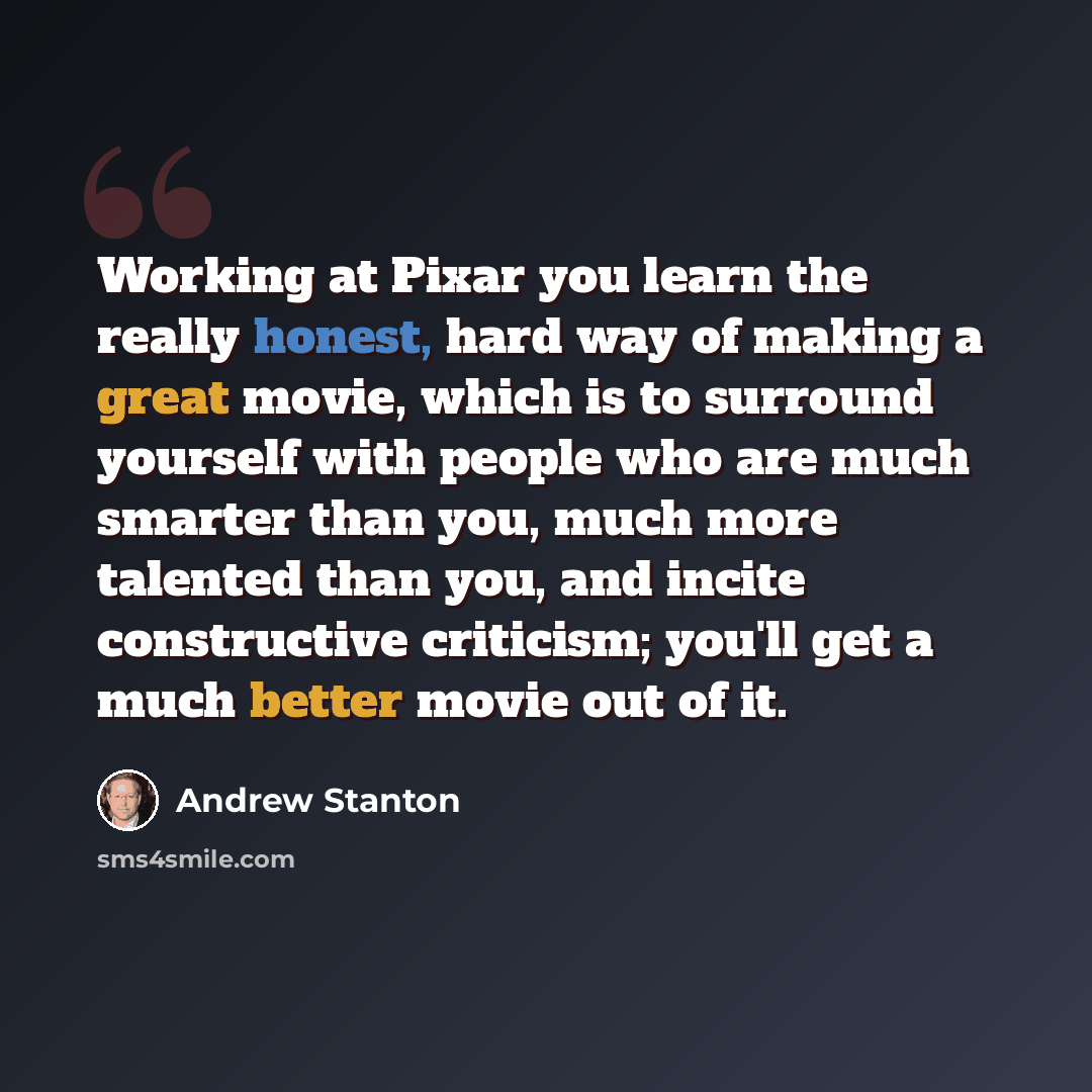 “Working at Pixar you learn the really honest, hard way of making a great movie, which is to surround yourself with people who are much smarter than you, much more talented than you, and incite constructive criticism; you'll get a much better movie out of it.” quote by Andrew Stanton