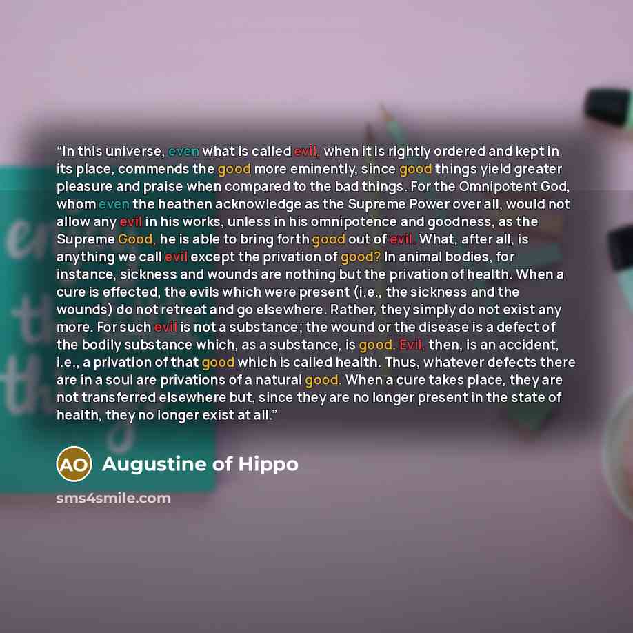 “In this universe, even what is called evil, when it is rightly ordered and kept in its place, commends the good more eminently, since good things yield greater pleasure and praise when compared to the bad things. For the Omnipotent God, whom even the heathen acknowledge as the Supreme Power over…” quote by Augustine of Hippo