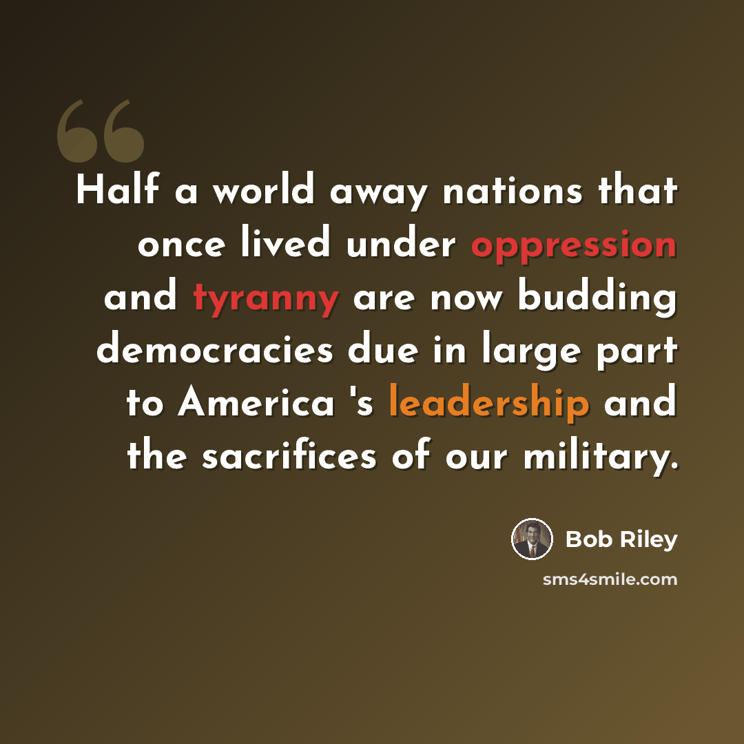 “Half a world away nations that once lived under oppression and tyranny are now budding democracies due in large part to America 's leadership and the sacrifices of our military.” quote by Bob Riley