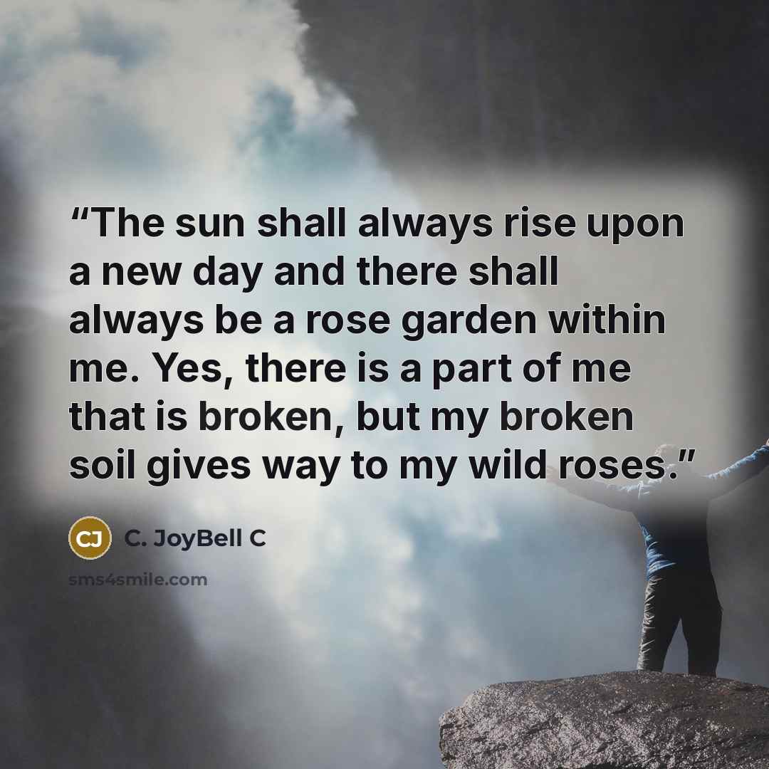 “The sun shall always rise upon a new day and there shall always be a rose garden within me. Yes, there is a part of me that is broken, but my broken soil gives way to my wild roses.” quote by C. JoyBell C
