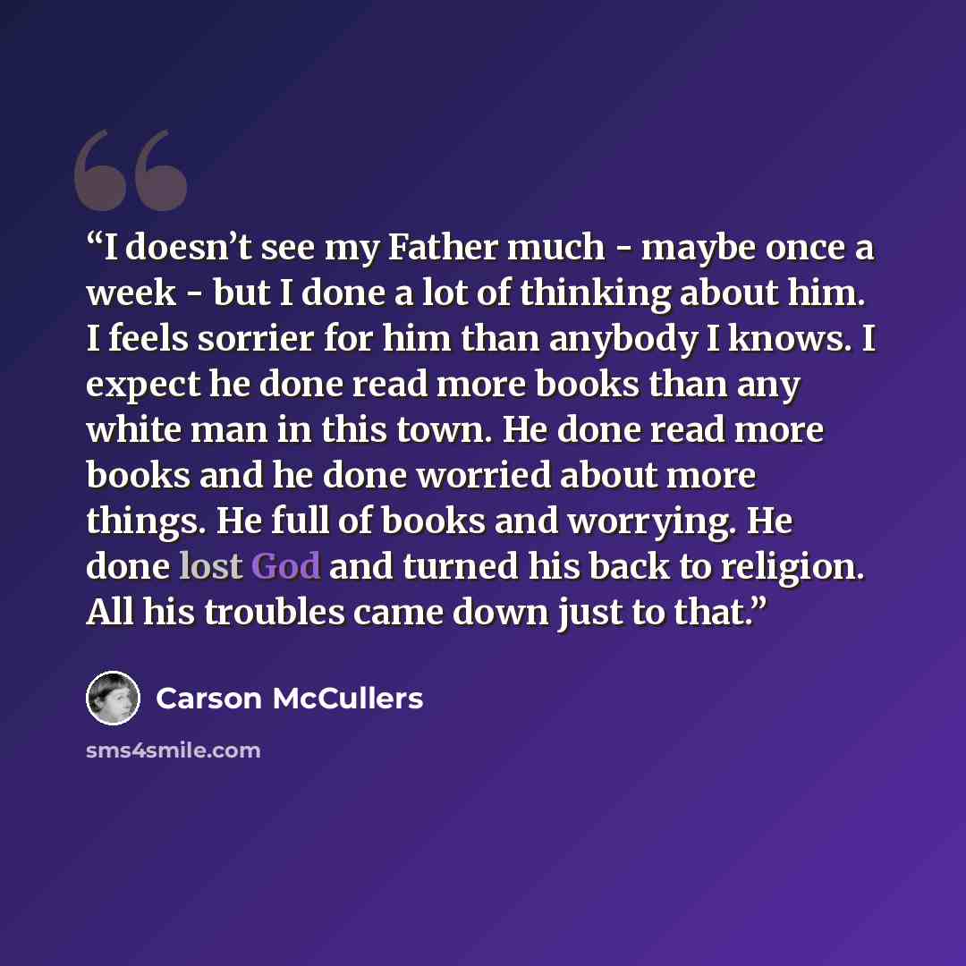 “I doesn’t see my Father much - maybe once a week - but I done a lot of thinking about him. I feels sorrier for him than anybody I knows. I expect he done read more books than any white man in this town. He done read more books and he done worried about more things. He full of books and worrying…” quote by Carson McCullers