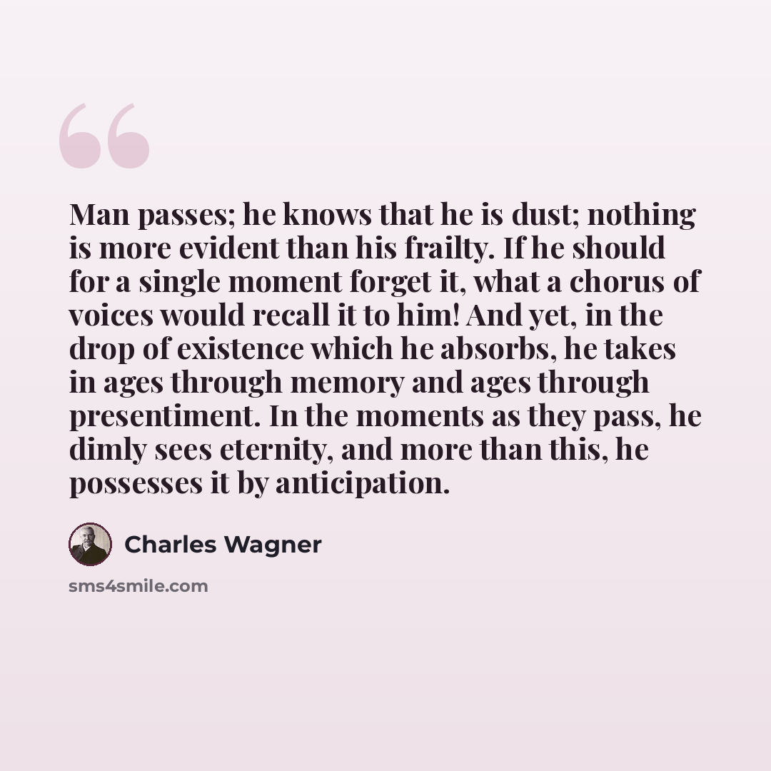 “Man passes; he knows that he is dust; nothing is more evident than his frailty. If he should for a single moment forget it, what a chorus of voices would recall it to him! And yet, in the drop of existence which he absorbs, he takes in ages through memory and ages through presentiment. In the…” quote by Charles Wagner