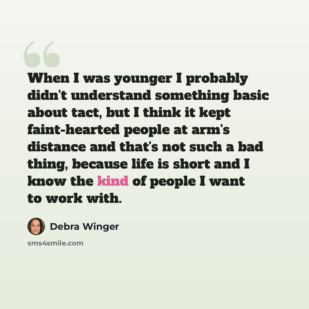 “When I was younger I probably didn't understand something basic about tact, but I think it kept faint-hearted people at arm's distance and that's not such a bad thing, because life is short and I know the kind of people I want to work with.” quote by Debra Winger