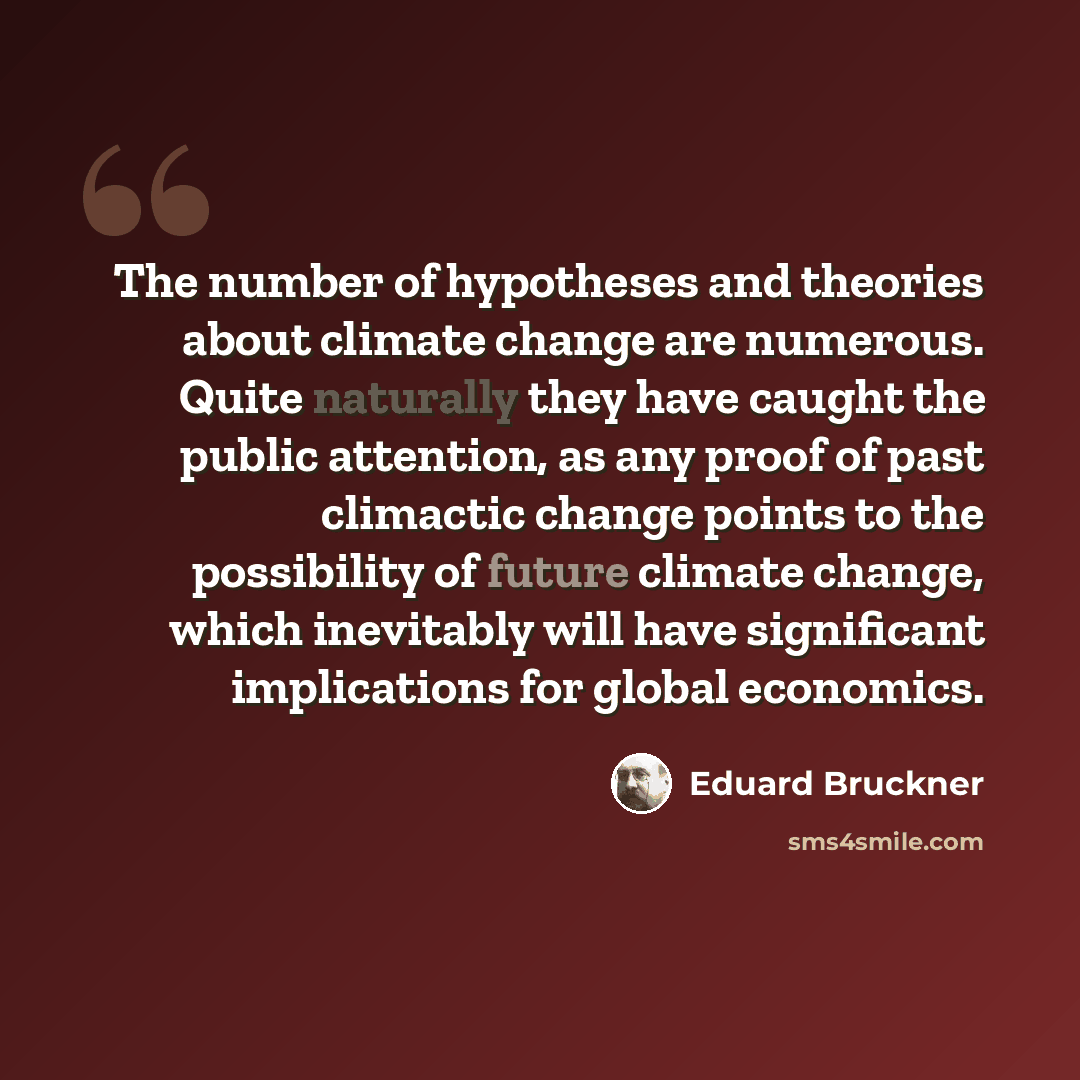 “The number of hypotheses and theories about climate change are numerous. Quite naturally they have caught the public attention, as any proof of past climactic change points to the possibility of future climate change, which inevitably will have significant implications for global economics.” quote by Eduard Bruckner