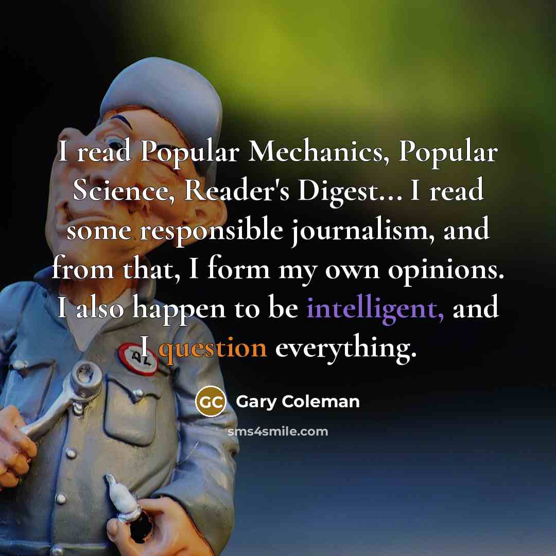 “I read Popular Mechanics, Popular Science, Reader's Digest... I read some responsible journalism, and from that, I form my own opinions. I also happen to be intelligent, and I question everything.” quote by Gary Coleman