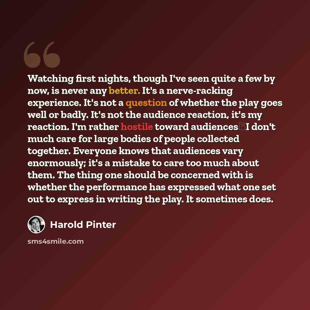 “Watching first nights, though I've seen quite a few by now, is never any better. It's a nerve-racking experience. It's not a question of whether the play goes well or badly. It's not the audience reaction, it's my reaction. I'm rather hostile toward audiencesI don't much care for large bodies of…” quote by Harold Pinter