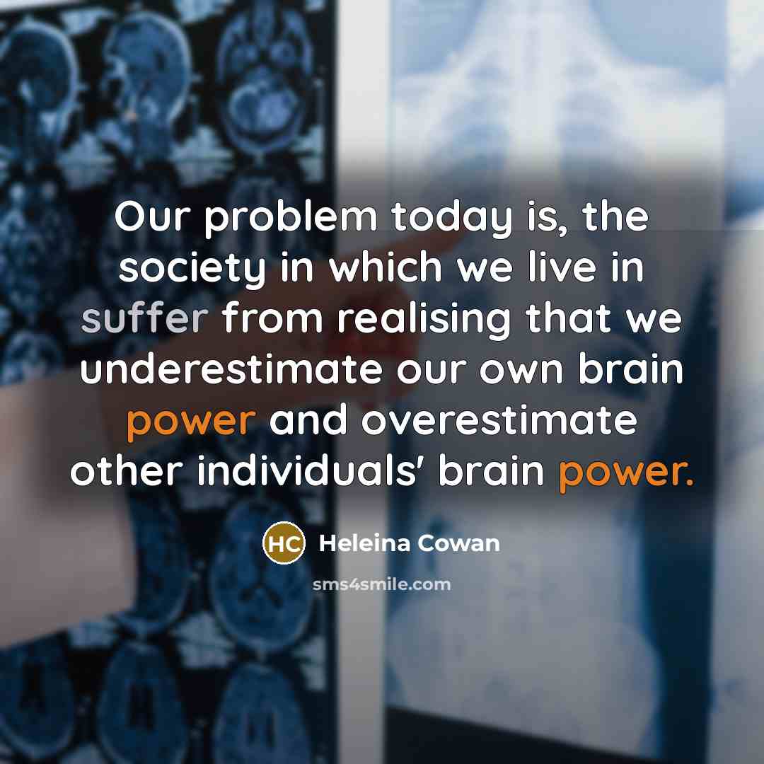 “Our problem today is, the society in which we live in suffer from realising that we underestimate our own brain power and overestimate other individuals' brain power.” quote by Heleina Cowan