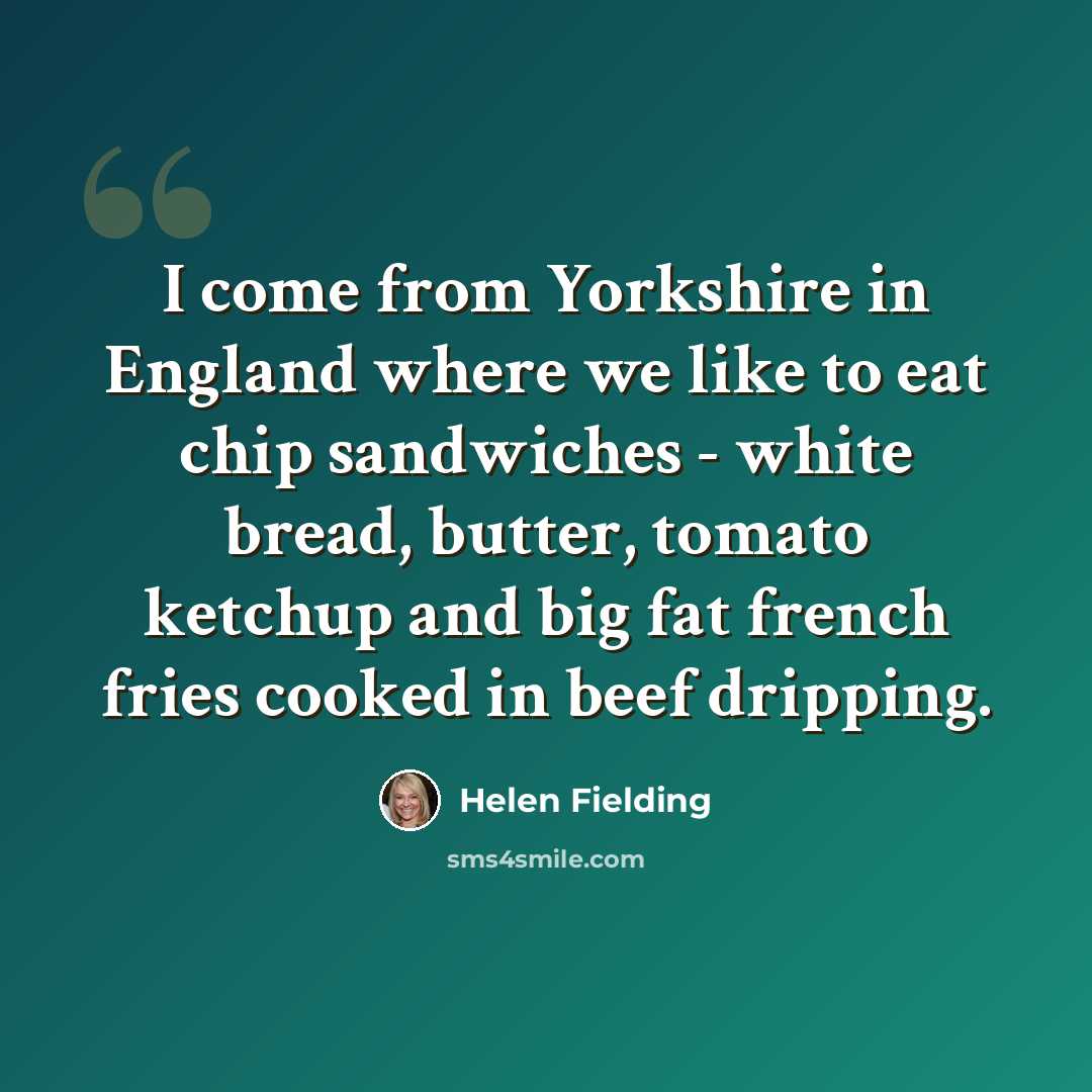 “I come from Yorkshire in England where we like to eat chip sandwiches - white bread, butter, tomato ketchup and big fat french fries cooked in beef dripping.” quote by Helen Fielding