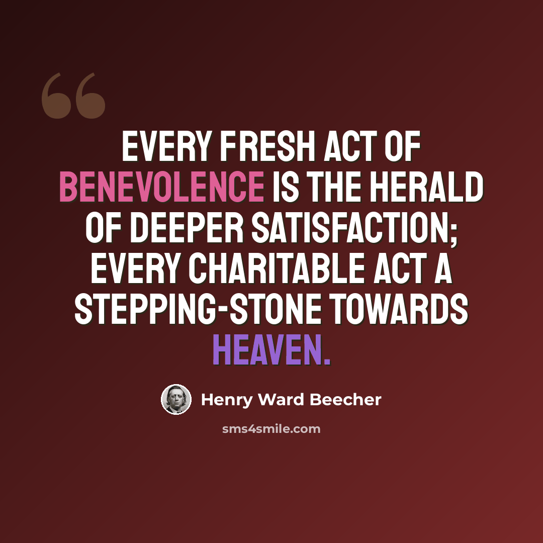 “Every fresh act of benevolence is the herald of deeper satisfaction; every charitable act a stepping-stone towards heaven.” quote by Henry Ward Beecher