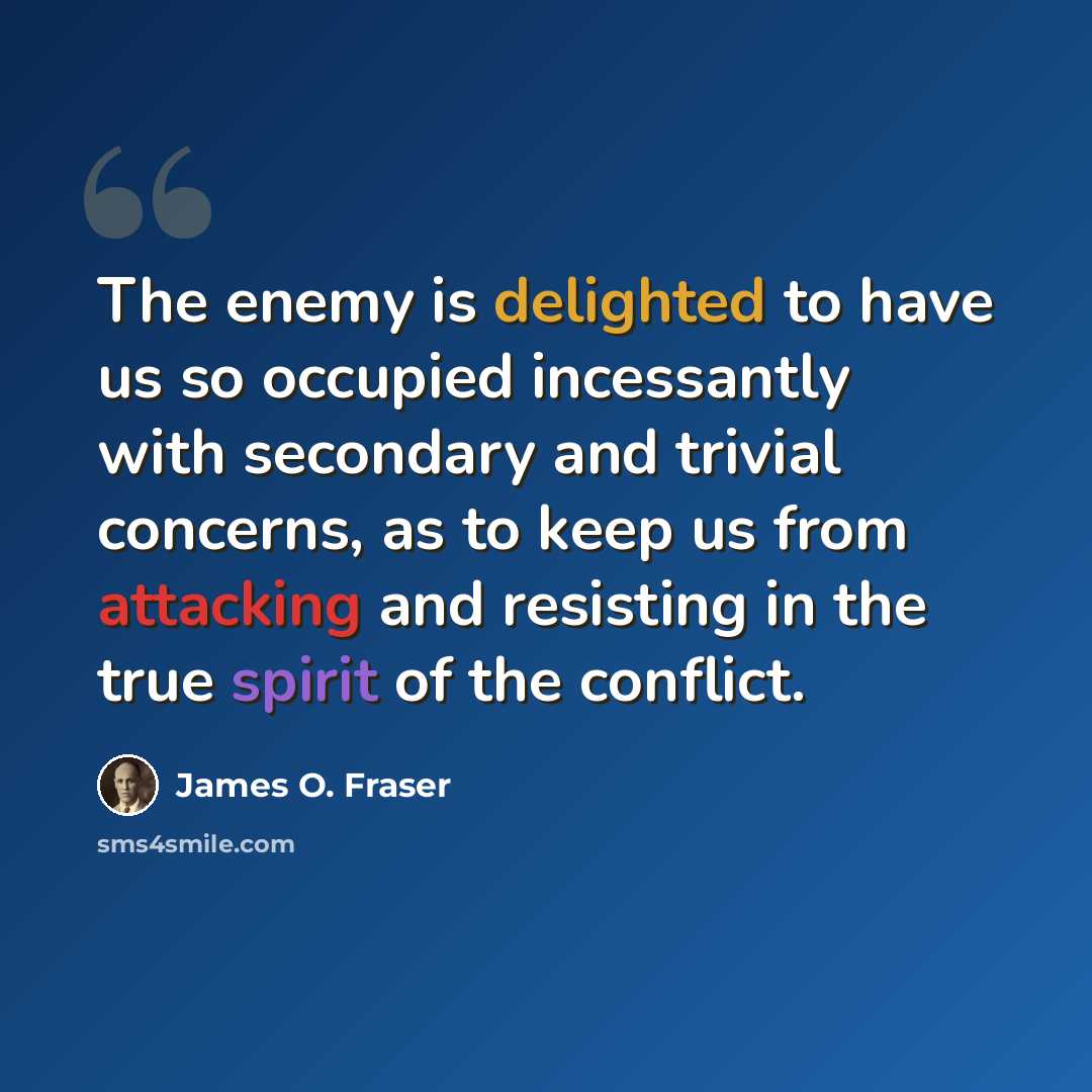 “The enemy is delighted to have us so occupied incessantly with secondary and trivial concerns, as to keep us from attacking and resisting in the true spirit of the conflict.” quote by James O. Fraser
