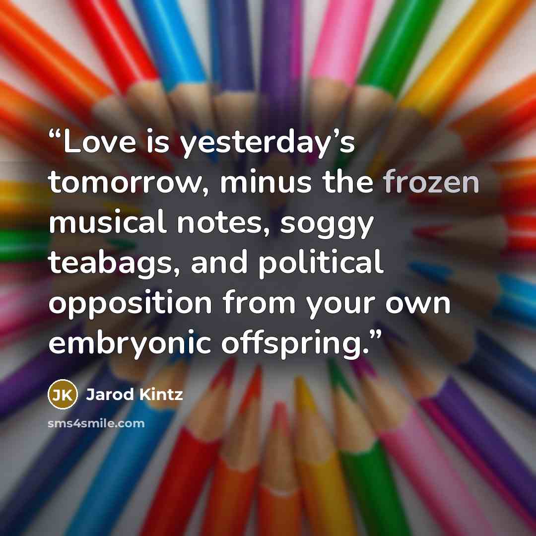 “Love is yesterday’s tomorrow, minus the frozen musical notes, soggy teabags, and political opposition from your own embryonic offspring.” quote by Jarod Kintz