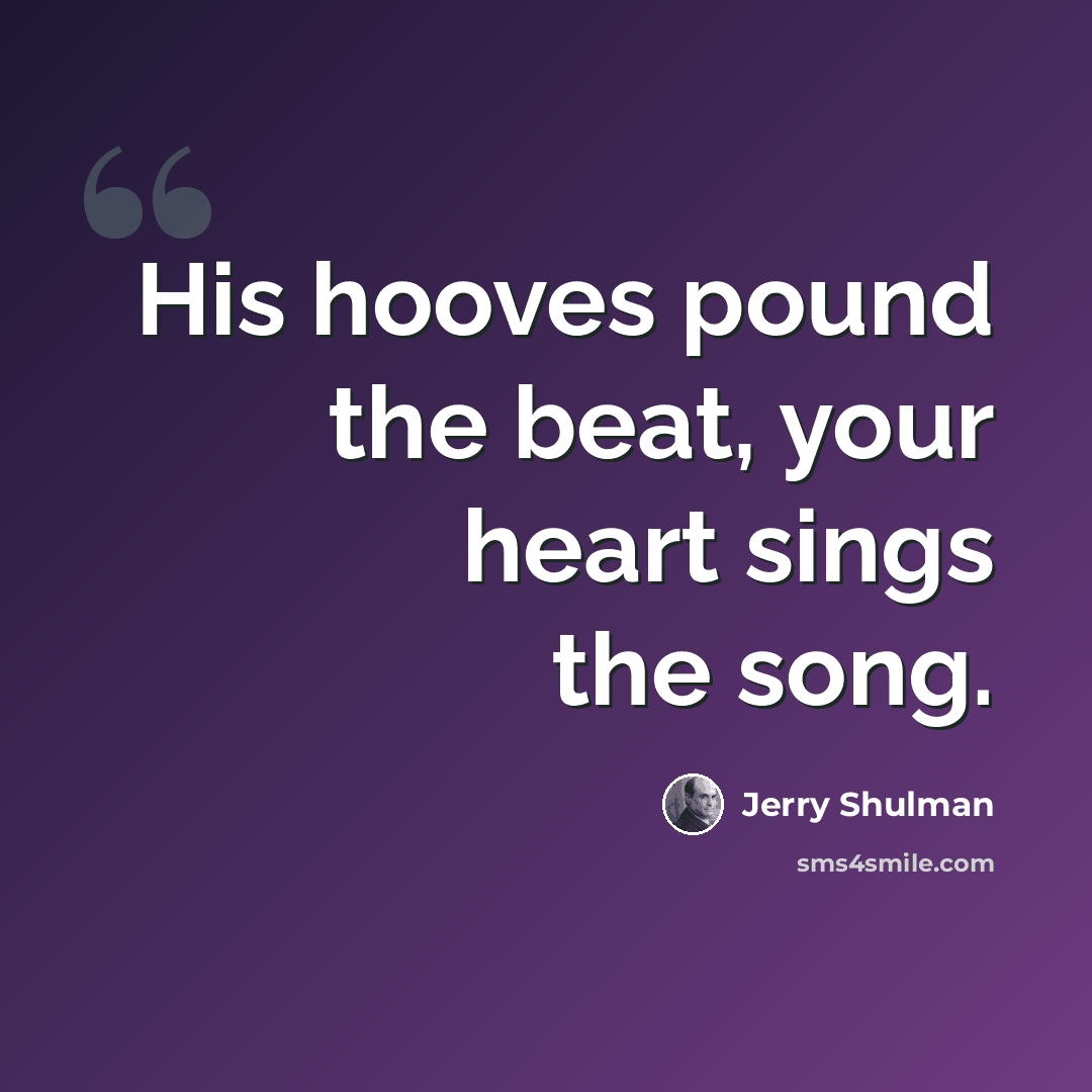 “His hooves pound the beat, your heart sings the song.” quote by Jerry Shulman