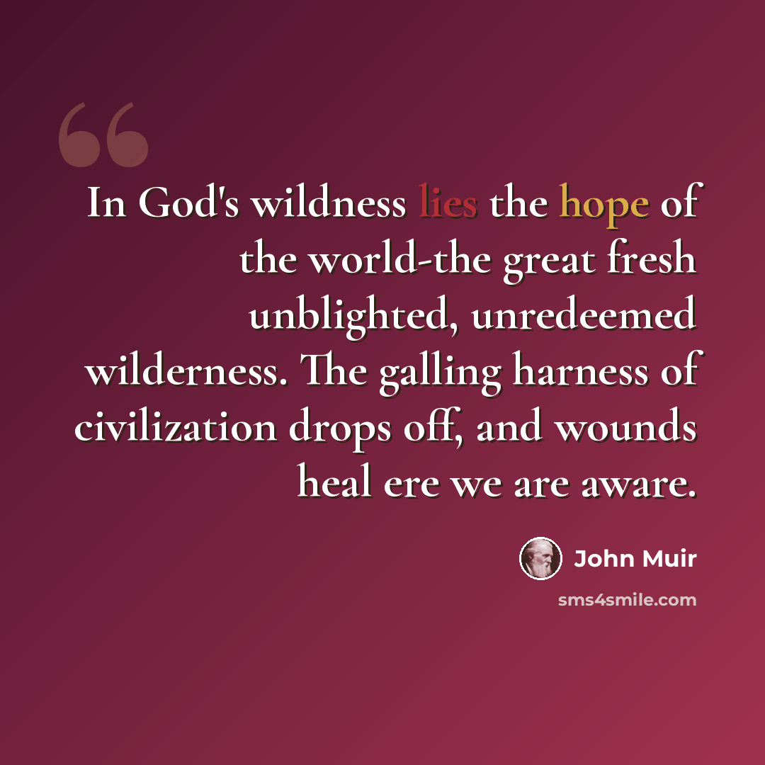 “In God's wildness lies the hope of the world-the great fresh unblighted, unredeemed wilderness. The galling harness of civilization drops off, and wounds heal ere we are aware.” quote by John Muir