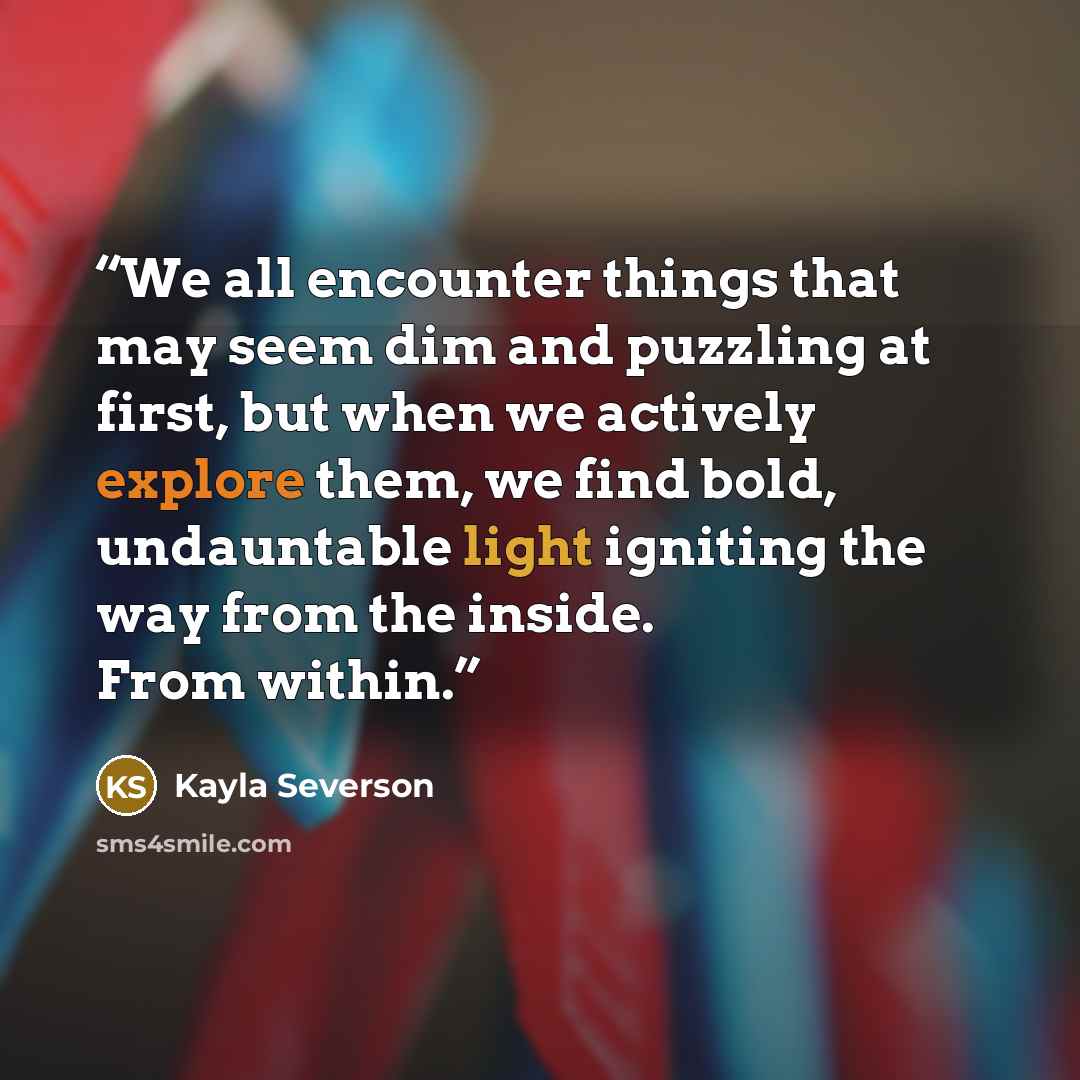 “We all encounter things that may seem dim and puzzling at first, but when we actively explore them, we find bold, undauntable light igniting the way from the inside. From within.” quote by Kayla Severson