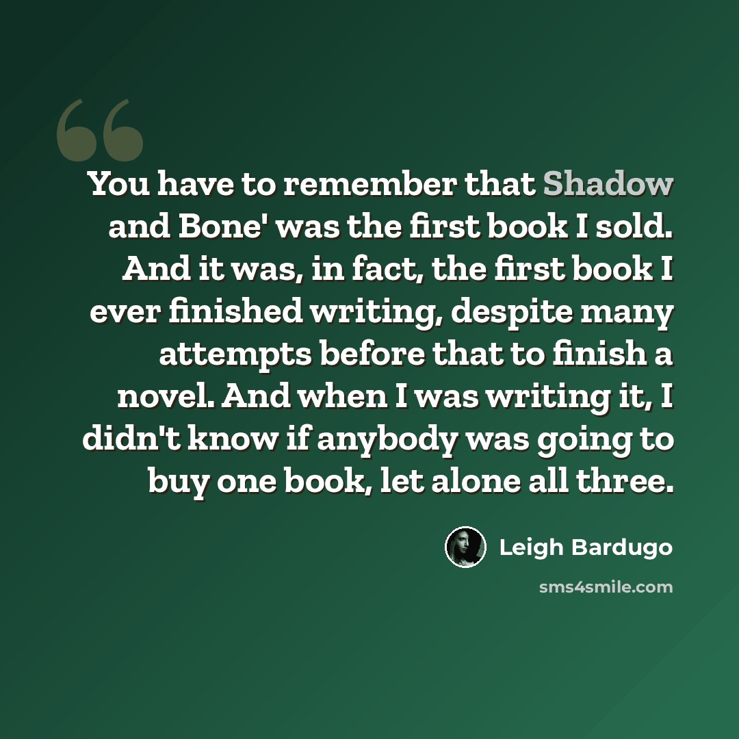 “You have to remember that Shadow and Bone' was the first book I sold. And it was, in fact, the first book I ever finished writing, despite many attempts before that to finish a novel. And when I was writing it, I didn't know if anybody was going to buy one book, let alone all three.” quote by Leigh Bardugo