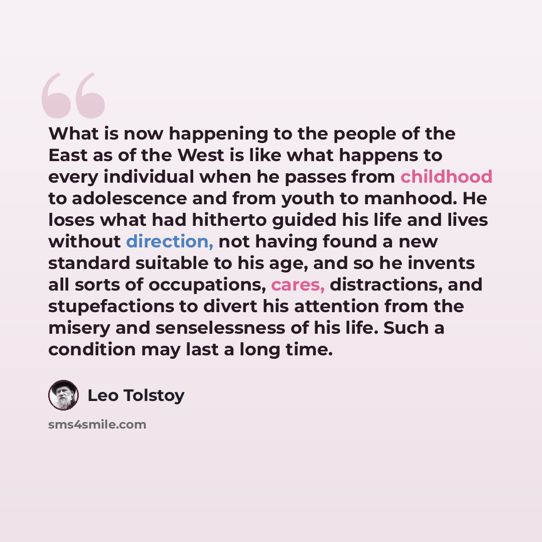 “What is now happening to the people of the East as of the West is like what happens to every individual when he passes from childhood to adolescence and from youth to manhood. He loses what had hitherto guided his life and lives without direction, not having found a new standard suitable to his…” quote by Leo Tolstoy