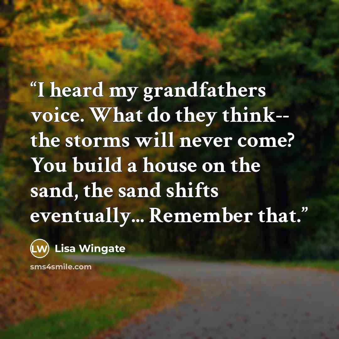 “I heard my grandfathers voice. What do they think-- the storms will never come? You build a house on the sand, the sand shifts eventually... Remember that.” quote by Lisa Wingate